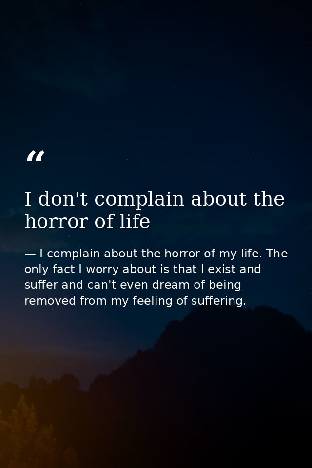 I don't complain about the horror of life — I complain about the horror of my life. The only fact I worry about is that I exist and suffer and can't even dream of being removed from my feeling of suffering.