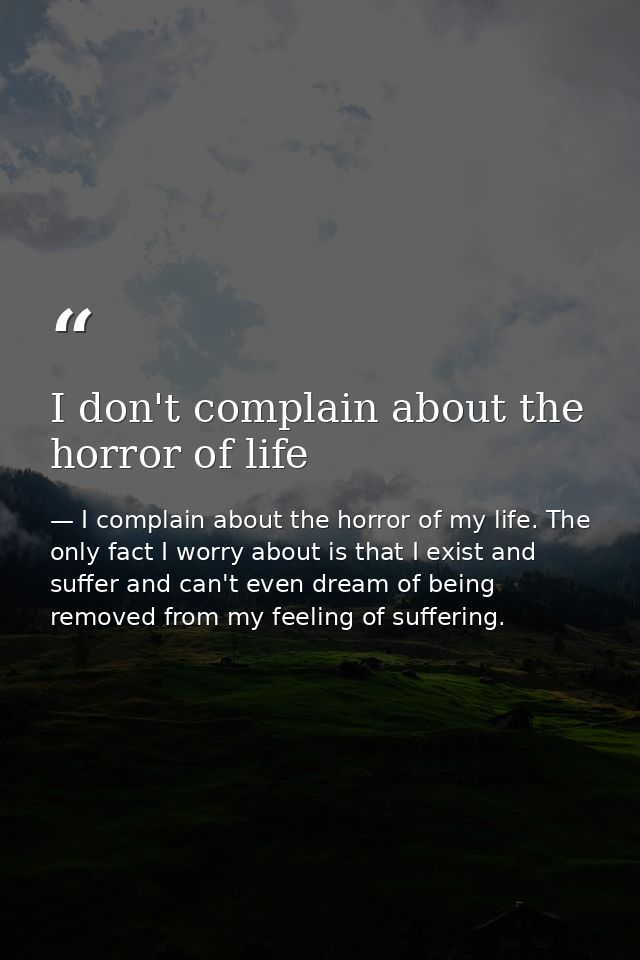 I don't complain about the horror of life — I complain about the horror of my life. The only fact I worry about is that I exist and suffer and can't even dream of being removed from my feeling of suffering.