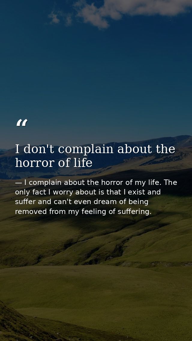 I don't complain about the horror of life — I complain about the horror of my life. The only fact I worry about is that I exist and suffer and can't even dream of being removed from my feeling of suffering.