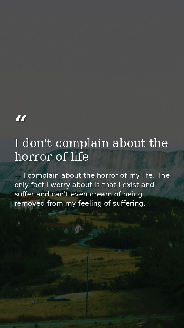 I don't complain about the horror of life — I complain about the horror of my life. The only fact I worry about is that I exist and suffer and can't even dream of being removed from my feeling of suffering.