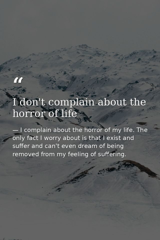 I don't complain about the horror of life — I complain about the horror of my life. The only fact I worry about is that I exist and suffer and can't even dream of being removed from my feeling of suffering.