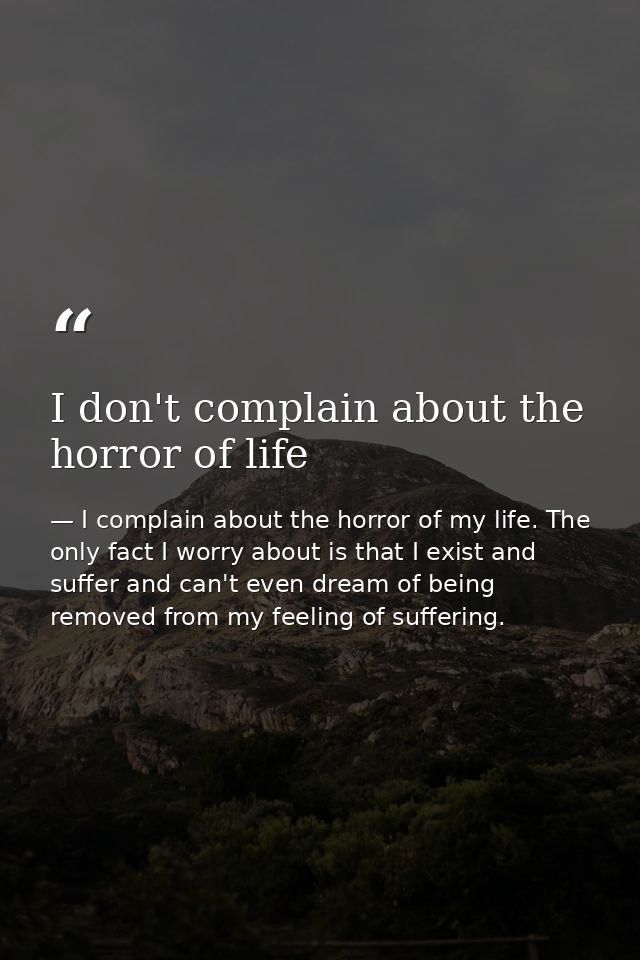 I don't complain about the horror of life — I complain about the horror of my life. The only fact I worry about is that I exist and suffer and can't even dream of being removed from my feeling of suffering.