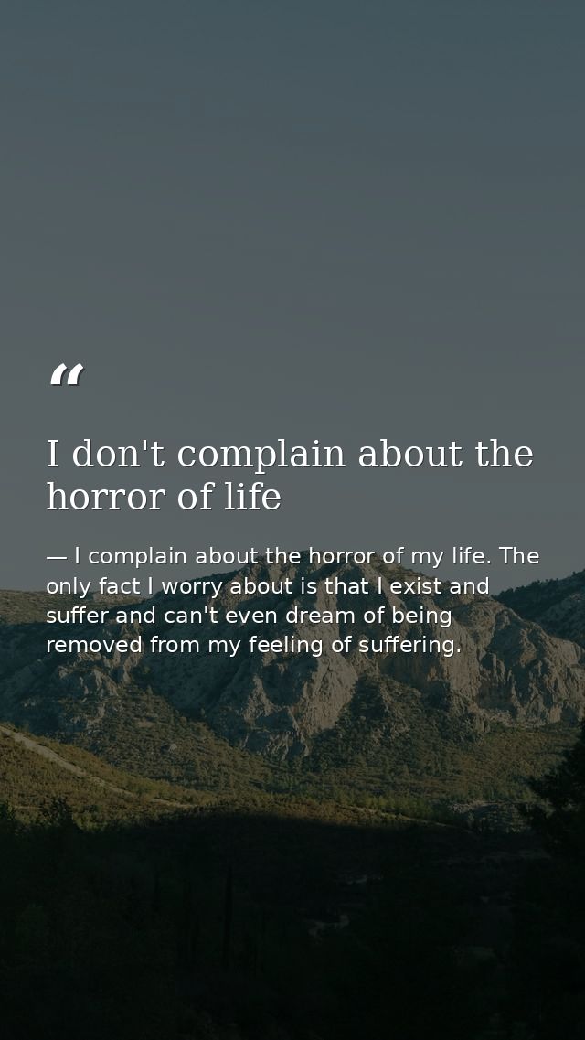 I don't complain about the horror of life — I complain about the horror of my life. The only fact I worry about is that I exist and suffer and can't even dream of being removed from my feeling of suffering.