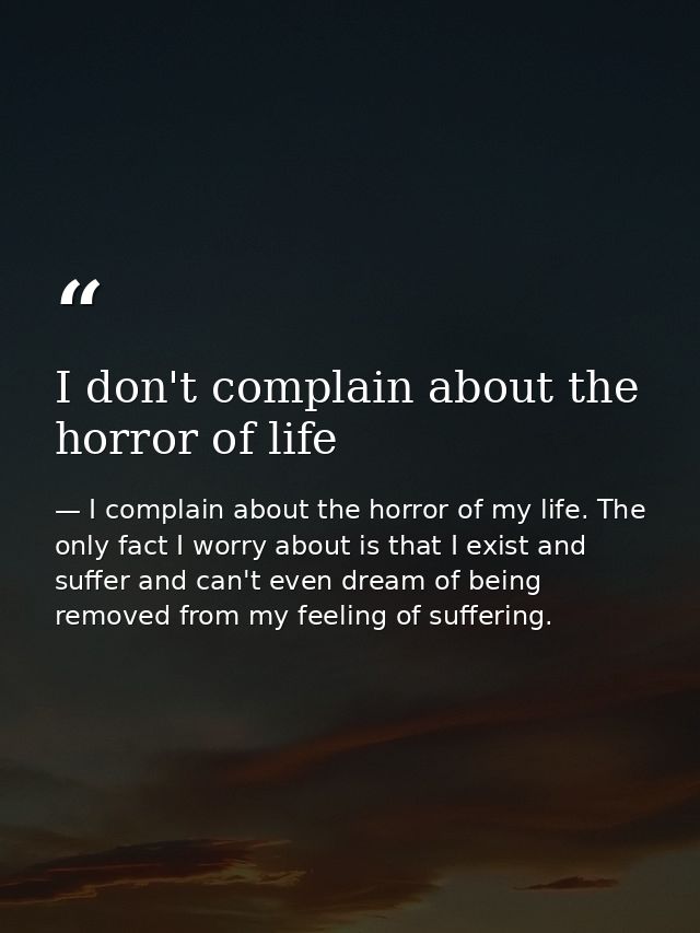 I don't complain about the horror of life — I complain about the horror of my life. The only fact I worry about is that I exist and suffer and can't even dream of being removed from my feeling of suffering.