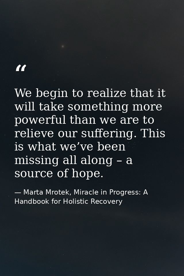 We begin to realize that it will take something more powerful than we are to relieve our suffering. This is what we’ve b — Marta Mrotek, Miracle in Progress: A Handbook for Holistic Recovery