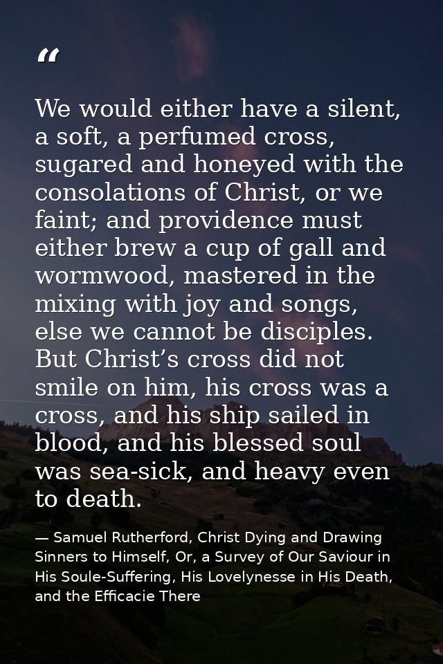 We would either have a silent, a soft, a perfumed cross, sugared and honeyed with the consolations of Christ, or we fain — Samuel Rutherford, Christ Dying and Drawing Sinners to Himself, Or, a Survey of Our Saviour in His Soule-Suffering, His Lovelynesse in His Death, and the Efficacie There