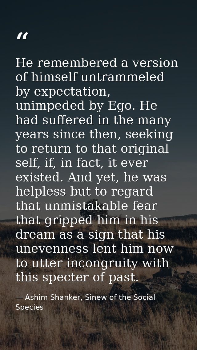 He remembered a version of himself untrammeled by expectation, unimpeded by Ego. He had suffered in the many years since — Ashim Shanker, Sinew of the Social Species