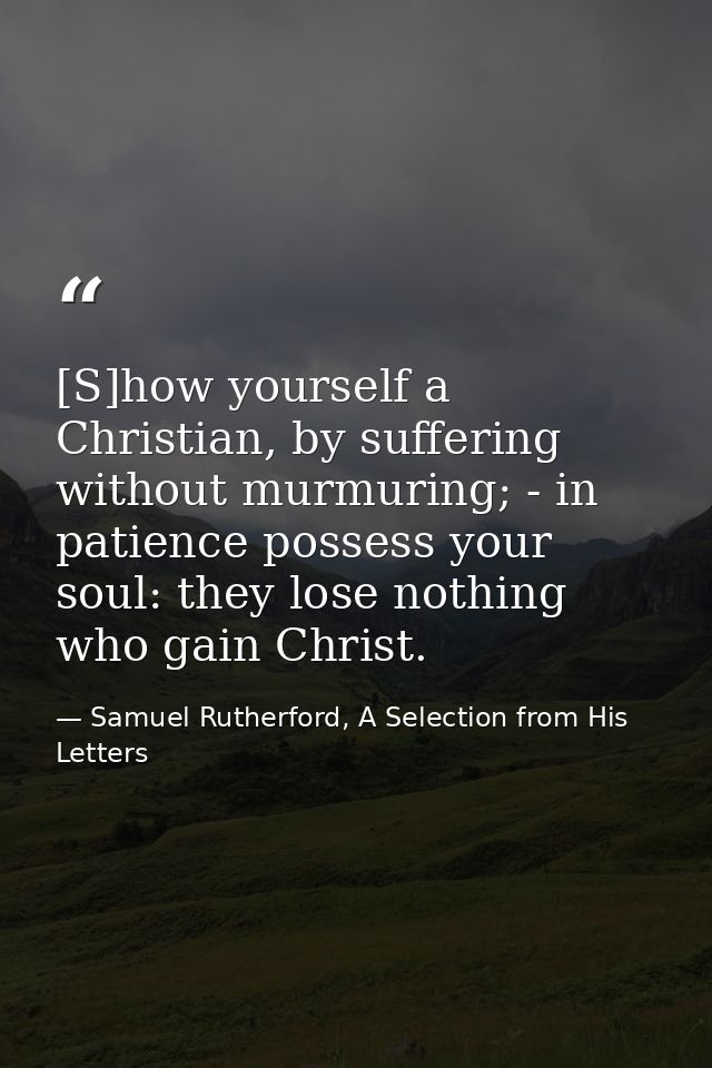 [S]how yourself a Christian, by suffering without murmuring; - in patience possess your soul: they lose nothing who gain — Samuel Rutherford, A Selection from His Letters