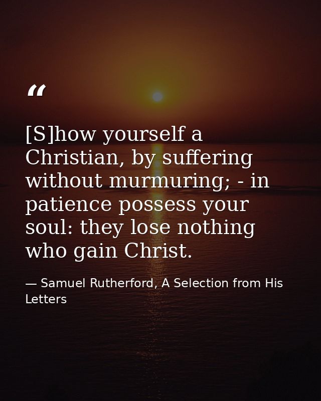 [S]how yourself a Christian, by suffering without murmuring; - in patience possess your soul: they lose nothing who gain — Samuel Rutherford, A Selection from His Letters