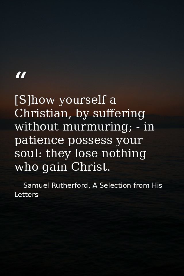 [S]how yourself a Christian, by suffering without murmuring; - in patience possess your soul: they lose nothing who gain — Samuel Rutherford, A Selection from His Letters