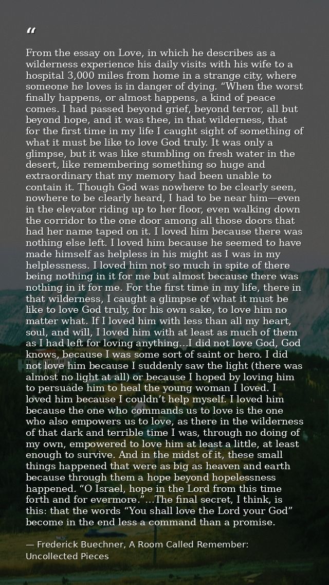 From the essay on Love, in which he describes as a wilderness experience his daily visits with his wife to a hospital 3, — Frederick Buechner, A Room Called Remember: Uncollected Pieces