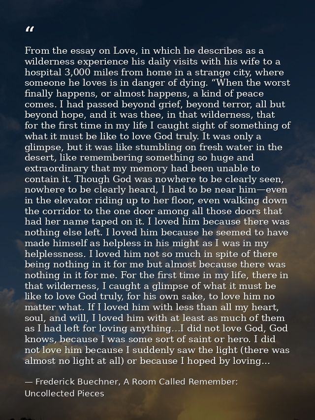 From the essay on Love, in which he describes as a wilderness experience his daily visits with his wife to a hospital 3, — Frederick Buechner, A Room Called Remember: Uncollected Pieces
