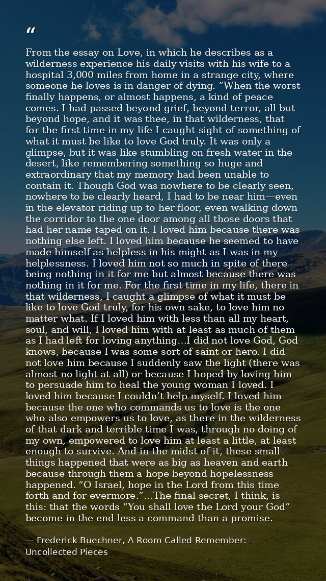 From the essay on Love, in which he describes as a wilderness experience his daily visits with his wife to a hospital 3, — Frederick Buechner, A Room Called Remember: Uncollected Pieces