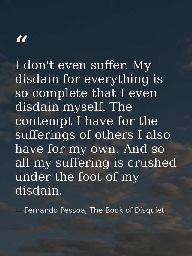 I don't even suffer. My disdain for everything is so complete that I even disdain myself. The contempt I have for the su — Fernando Pessoa, The Book of Disquiet