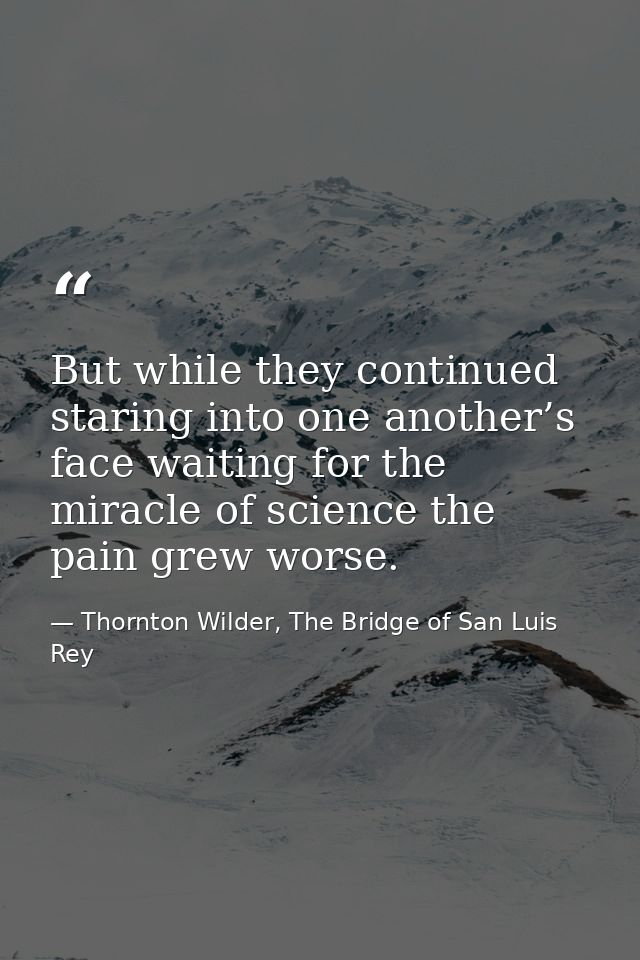 But while they continued staring into one another’s face waiting for the miracle of science the pain grew worse. — Thornton Wilder, The Bridge of San Luis Rey