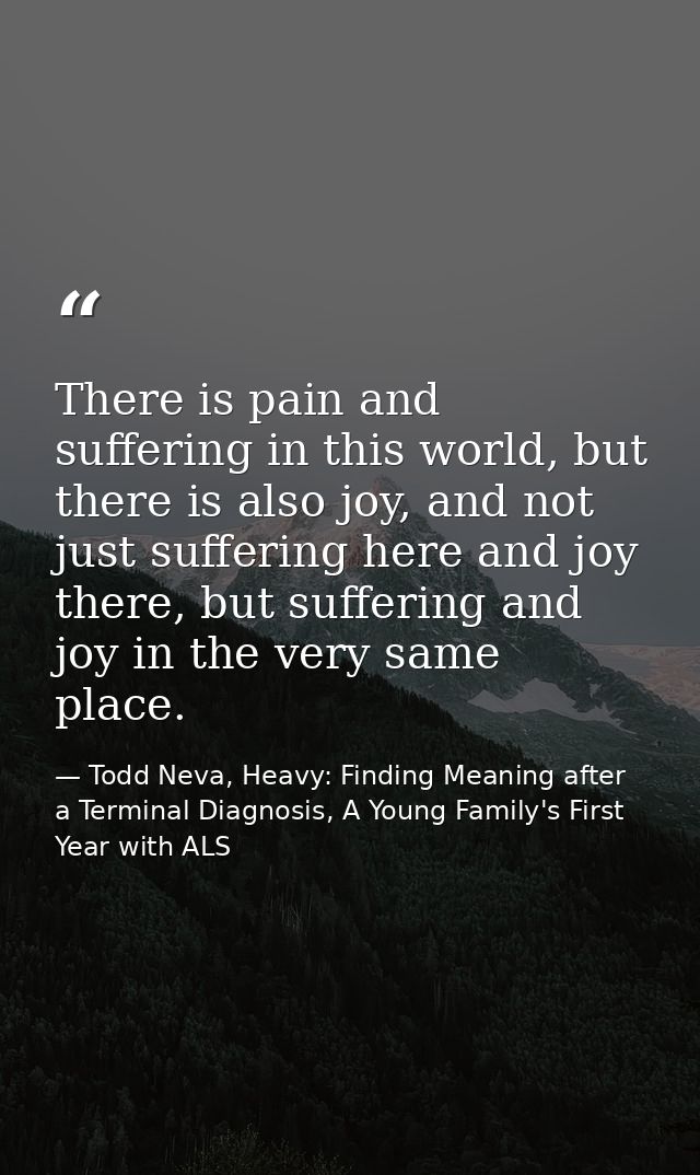 There is pain and suffering in this world, but there is also joy, and not just suffering here and joy there, but sufferi — Todd Neva, Heavy: Finding Meaning after a Terminal Diagnosis, A Young Family's First Year with ALS