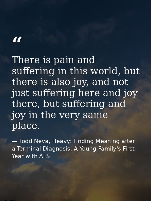 There is pain and suffering in this world, but there is also joy, and not just suffering here and joy there, but sufferi — Todd Neva, Heavy: Finding Meaning after a Terminal Diagnosis, A Young Family's First Year with ALS