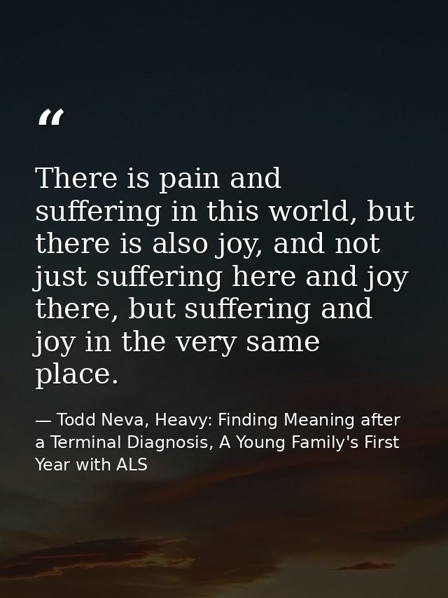 There is pain and suffering in this world, but there is also joy, and not just suffering here and joy there, but sufferi — Todd Neva, Heavy: Finding Meaning after a Terminal Diagnosis, A Young Family's First Year with ALS