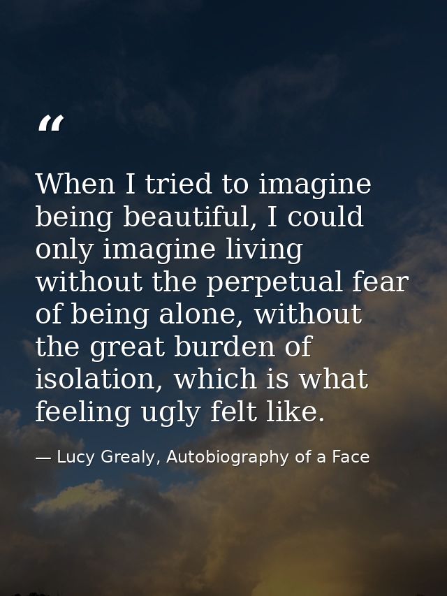When I tried to imagine being beautiful, I could only imagine living without the perpetual fear of being alone, without  — Lucy Grealy, Autobiography of a Face