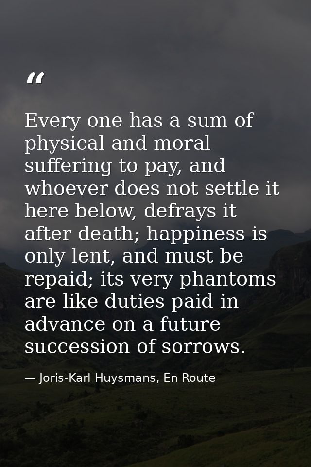 Every one has a sum of physical and moral suffering to pay, and whoever does not settle it here below, defrays it after  — Joris-Karl Huysmans, En Route