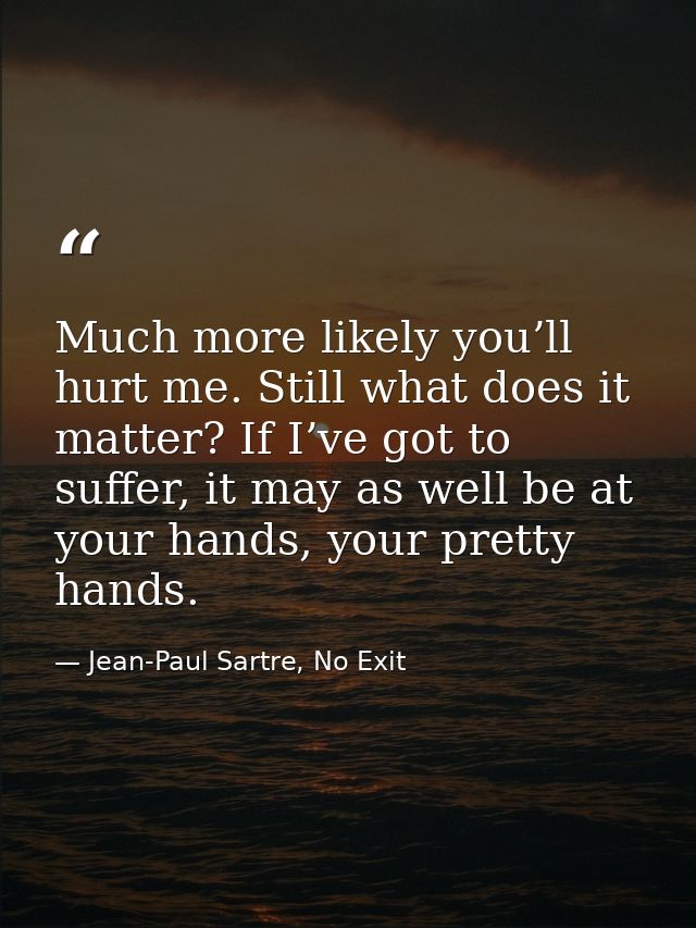 Much more likely you’ll hurt me. Still what does it matter? If I’ve got to suffer, it may as well be at your hands, your — Jean-Paul Sartre, No Exit