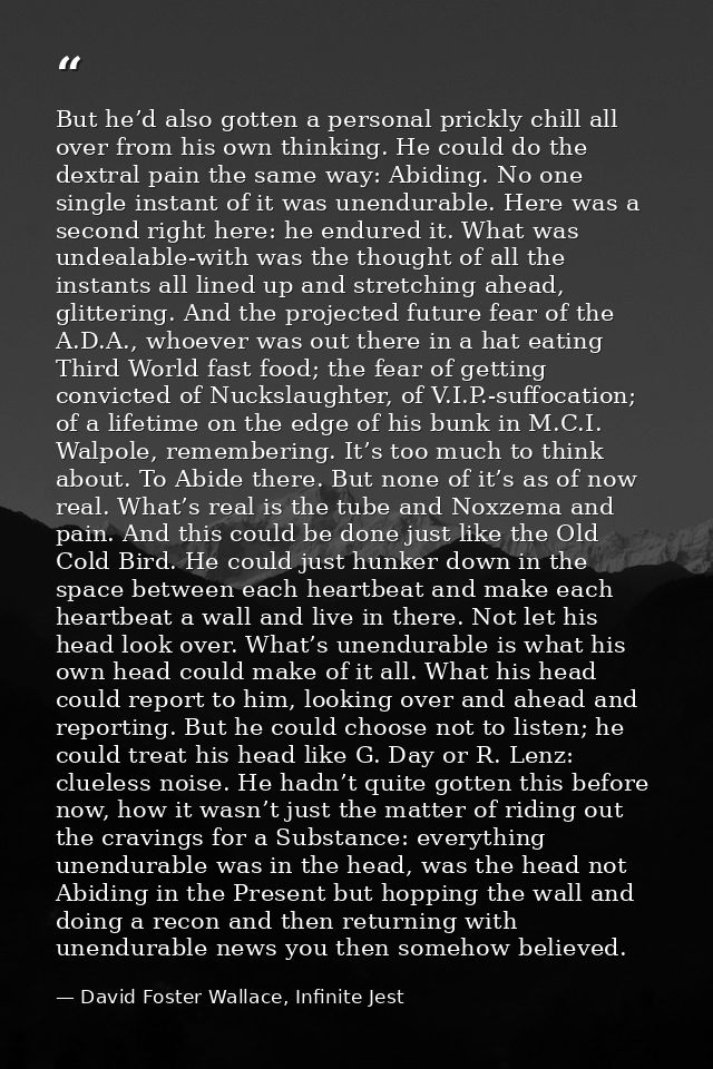 But he’d also gotten a personal prickly chill all over from his own thinking. He could do the dextral pain the same way: — David Foster Wallace, Infinite Jest