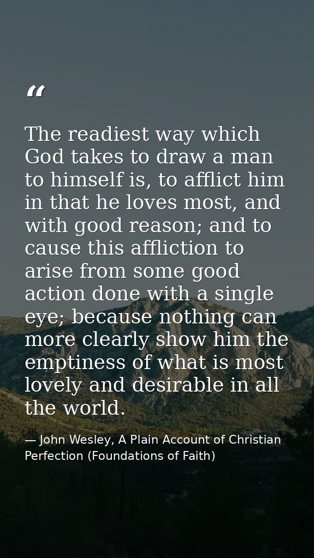 The readiest way which God takes to draw a man to himself is, to afflict him in that he loves most, and with good reason — John Wesley, A Plain Account of Christian Perfection (Foundations of Faith)