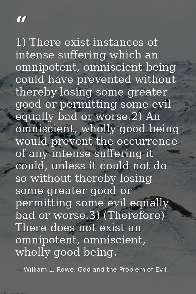 1) There exist instances of intense suffering which an omnipotent, omniscient being could have prevented without thereby — William L. Rowe, God and the Problem of Evil