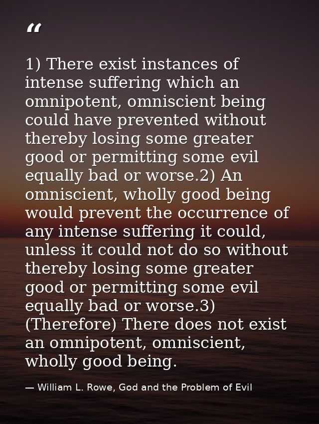 1) There exist instances of intense suffering which an omnipotent, omniscient being could have prevented without thereby — William L. Rowe, God and the Problem of Evil