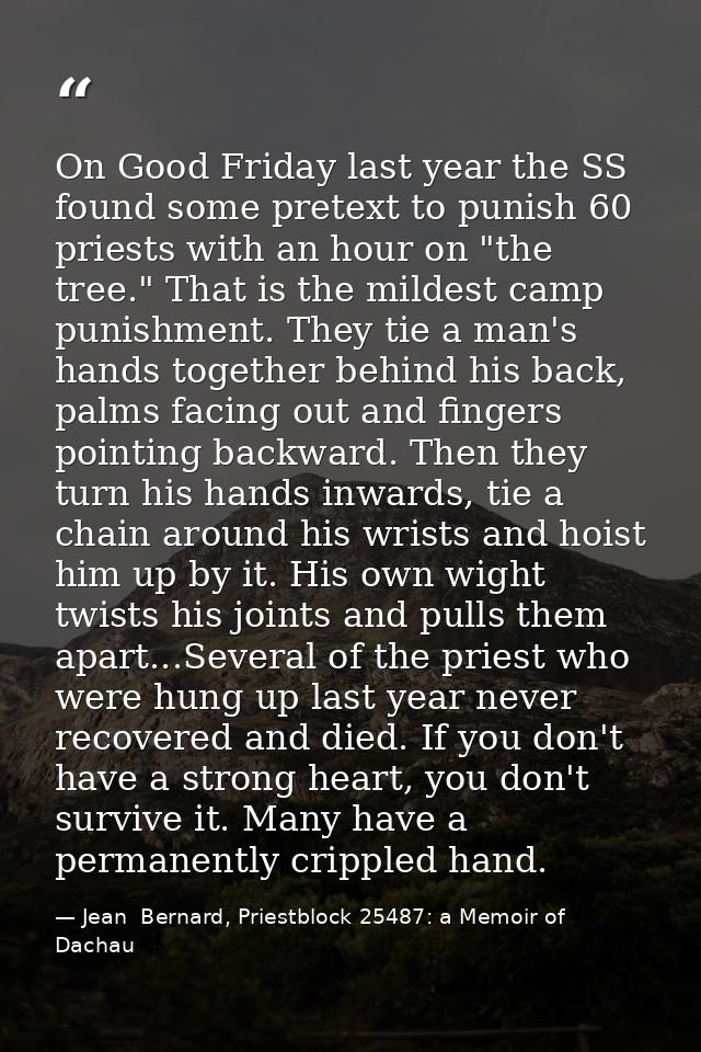 On Good Friday last year the SS found some pretext to punish 60 priests with an hour on "the tree." That is the mildest  — Jean  Bernard, Priestblock 25487: a Memoir of Dachau