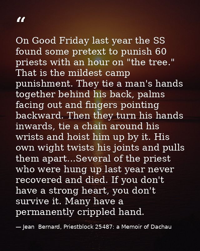 On Good Friday last year the SS found some pretext to punish 60 priests with an hour on "the tree." That is the mildest  — Jean  Bernard, Priestblock 25487: a Memoir of Dachau