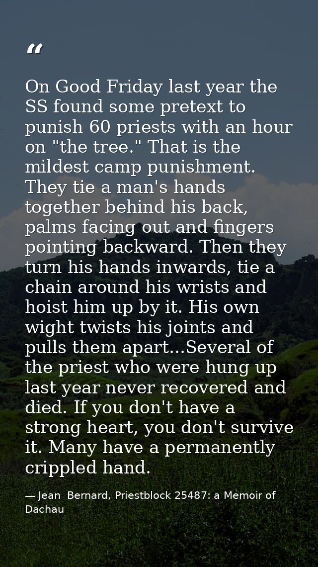 On Good Friday last year the SS found some pretext to punish 60 priests with an hour on "the tree." That is the mildest  — Jean  Bernard, Priestblock 25487: a Memoir of Dachau