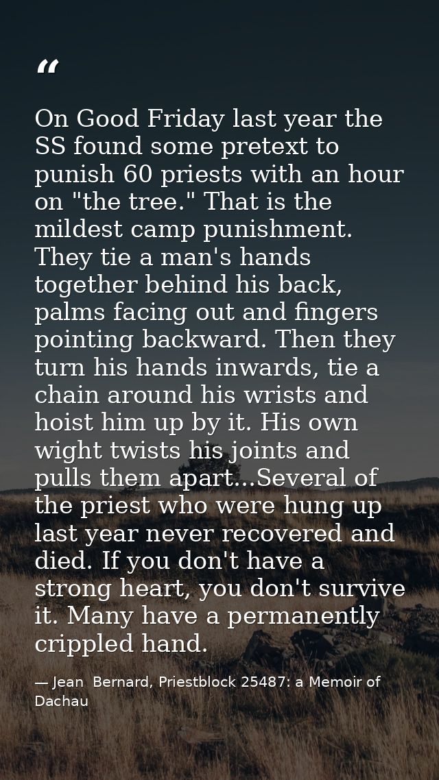 On Good Friday last year the SS found some pretext to punish 60 priests with an hour on "the tree." That is the mildest  — Jean  Bernard, Priestblock 25487: a Memoir of Dachau
