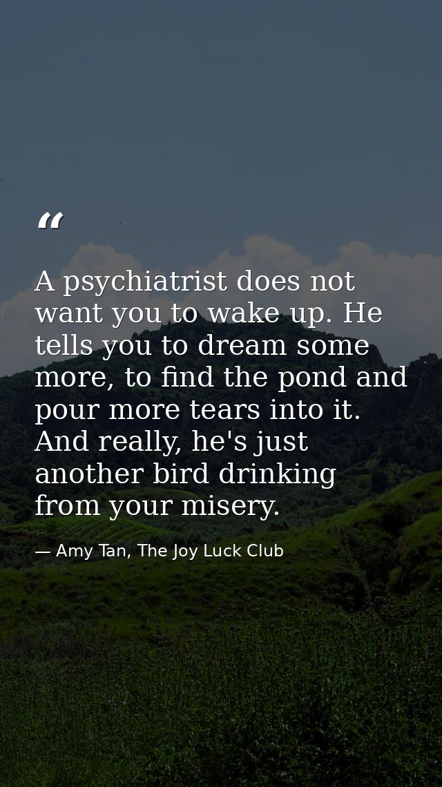 A psychiatrist does not want you to wake up. He tells you to dream some more, to find the pond and pour more tears into  — Amy Tan, The Joy Luck Club
