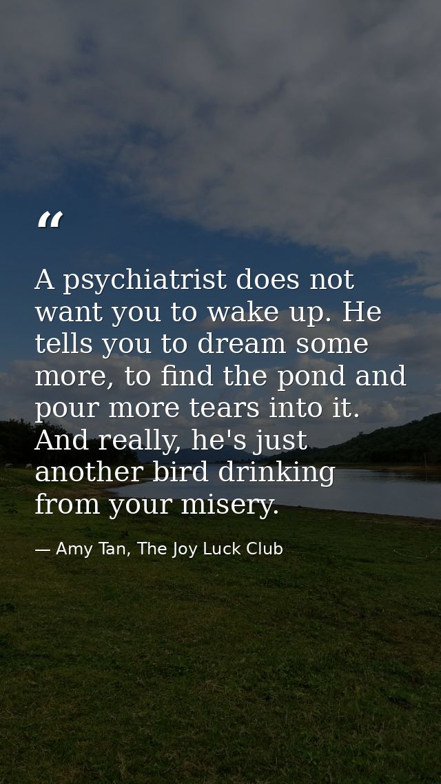A psychiatrist does not want you to wake up. He tells you to dream some more, to find the pond and pour more tears into  — Amy Tan, The Joy Luck Club