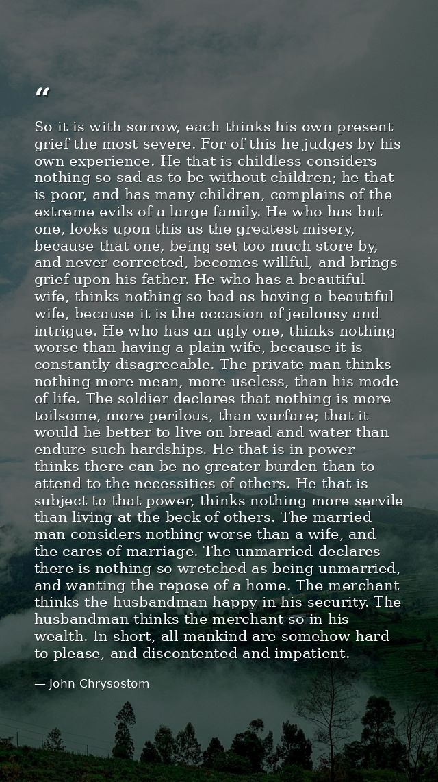 So it is with sorrow, each thinks his own present grief the most severe. For of this he judges by his own experience. He — John Chrysostom