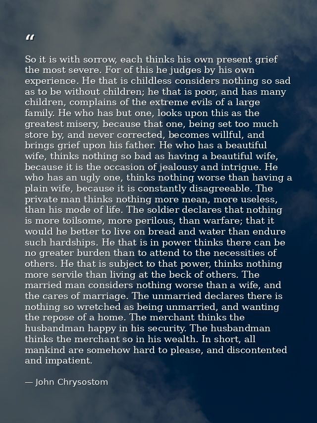 So it is with sorrow, each thinks his own present grief the most severe. For of this he judges by his own experience. He — John Chrysostom