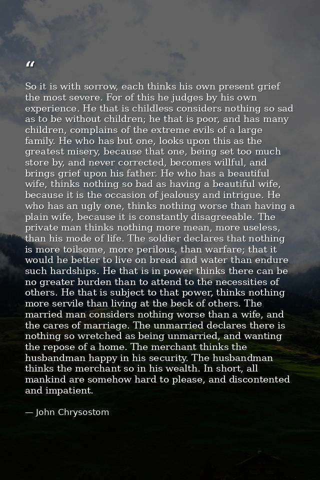 So it is with sorrow, each thinks his own present grief the most severe. For of this he judges by his own experience. He — John Chrysostom