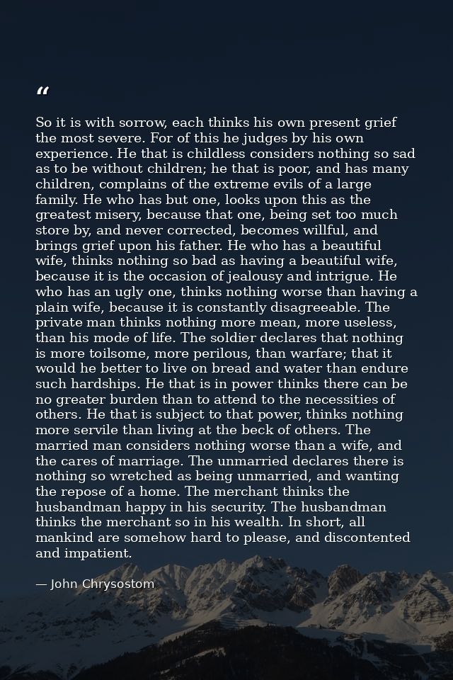 So it is with sorrow, each thinks his own present grief the most severe. For of this he judges by his own experience. He — John Chrysostom