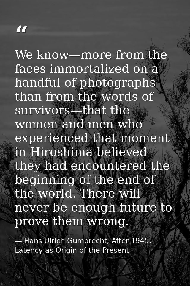 We know—more from the faces immortalized on a handful of photographs than from the words of survivors—that the women and — Hans Ulrich Gumbrecht, After 1945: Latency as Origin of the Present
