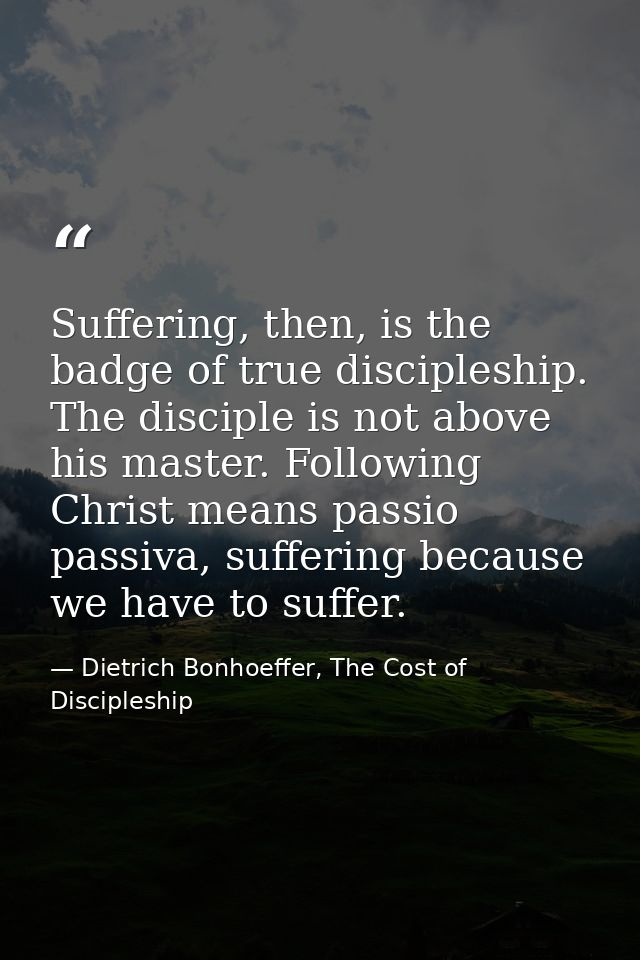 Suffering, then, is the badge of true discipleship. The disciple is not above his master. Following Christ means passio  — Dietrich Bonhoeffer, The Cost of Discipleship