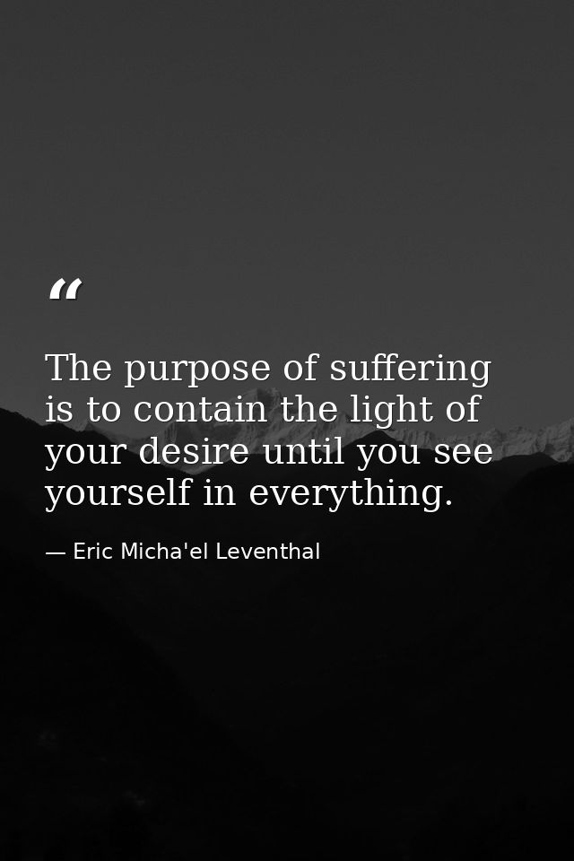 The purpose of suffering is to contain the light of your desire until you see yourself in everything. — Eric Micha'el Leventhal