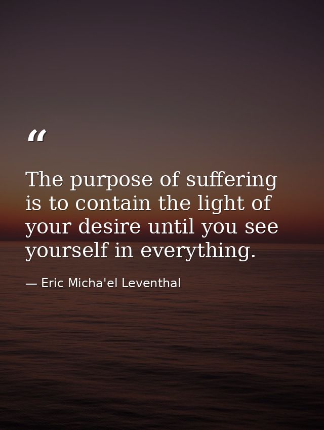 The purpose of suffering is to contain the light of your desire until you see yourself in everything. — Eric Micha'el Leventhal