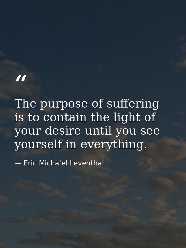The purpose of suffering is to contain the light of your desire until you see yourself in everything. — Eric Micha'el Leventhal