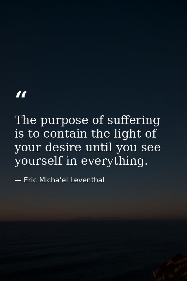The purpose of suffering is to contain the light of your desire until you see yourself in everything. — Eric Micha'el Leventhal