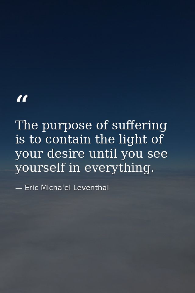 The purpose of suffering is to contain the light of your desire until you see yourself in everything. — Eric Micha'el Leventhal