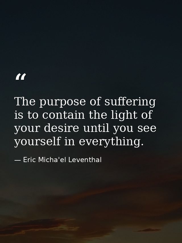 The purpose of suffering is to contain the light of your desire until you see yourself in everything. — Eric Micha'el Leventhal