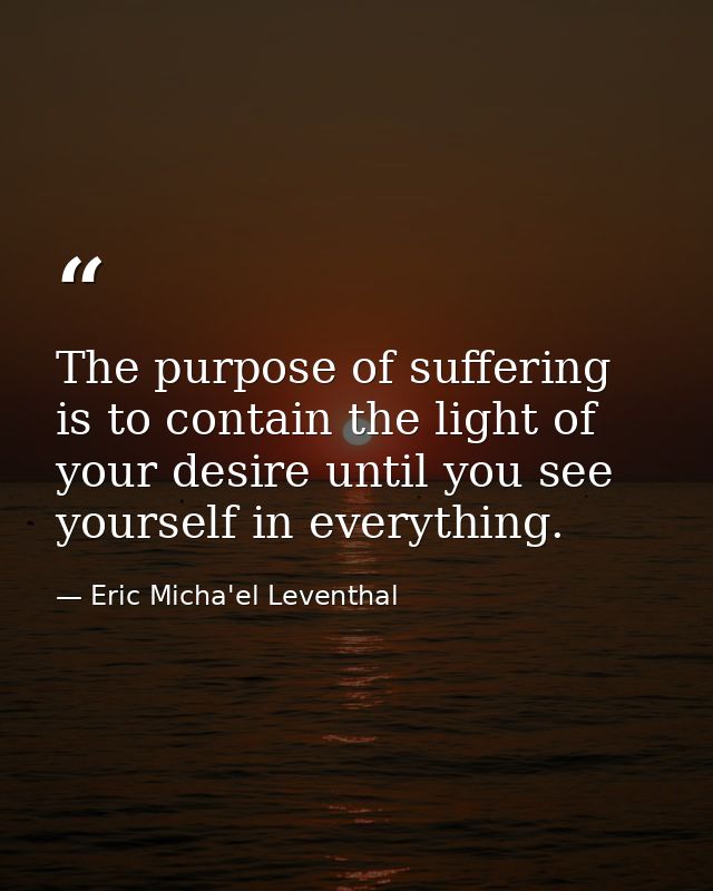 The purpose of suffering is to contain the light of your desire until you see yourself in everything. — Eric Micha'el Leventhal