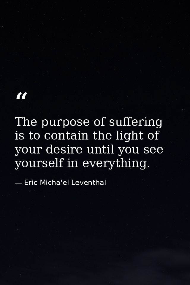 The purpose of suffering is to contain the light of your desire until you see yourself in everything. — Eric Micha'el Leventhal