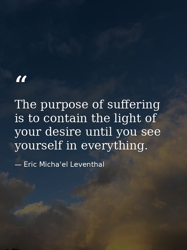 The purpose of suffering is to contain the light of your desire until you see yourself in everything. — Eric Micha'el Leventhal